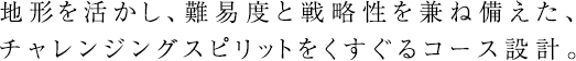 地形を活かし、難易度と戦略性を兼ね備えた、チャレンジングスピリットをくすぐるコース設計。 