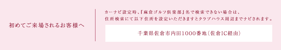 初めてご来場されるお客様へ カーナビ設定時、『麻倉ゴルフ倶楽部』名で検索できない場合は、住所検索にて以下住所を設定いただきますとクラブハウス周辺までナビされます。千葉県佐倉市内田1000番地（佐倉IC経由）